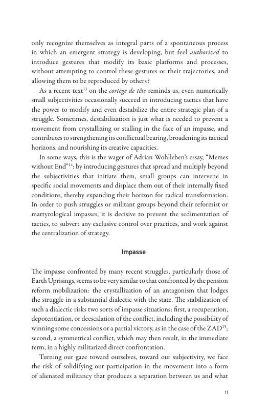 only recognize themselves as integral parts of a spontancous process in which an emergent strategy is developing, but feel aurhorized to inwroduce gestures thar modify its basic placforms and processes, without atcempting to control these gestures or their trajectorics, and allowing them to be reproduced by others? As a recent text’” on the cortége de téte reminds us, even numerically small subjectivites occasionally succeed in introducing tacties that have the power to modify and even destabilize the entire strategic plan of a struggle. Sometimes, destabilization is just what s needed to prevent a ‘movement from erystallizing or stalling in the face of an impasse, and coneributes to strengtheningis confliccual bearing, broadeningics actical horizons, and nourishing is creative capacities In some ways,ehis s the wager of Adrian Wohlleben’s essay, “Memes without End""s by introducing gestures that spread and muliply beyond the subjectivities that initiate them, small groups can incervene in specific social movements and displace them out of their internally fixed conditions, thercby expanding their horizon for radical transformation. In order to push struggles or milicant groups beyond their reformist or martyrological impasses, it is decisive to prevent the sedimentation of tactics, to subvert any exclusive control over practices, and work againse the centralization of serategy. Impasse ‘The impasse confronted by many recent seruggles, particularly those of Earch Uprisings,scems to be very similar o that confronted by the pension reform mobilization: the crystallization of an antagonism that lodges the struggle in a subscancial dialectic with the scate. The stabilization of such a dialectic risks ewo sorts of impasse situations:first, recuperation, depotentiation, or deescalation of the conflict,including the possibility of winning some concessions ora partial victory,asin the case of the ZAD"; second, a symmetsical conflice, which may then result,in the immediate term, in highly milicarized dirct confrontation. Turning our gaze toward ourselves, toward our subjectiviey, we face the risk of solidifying our participation in the movement into a form of alienated militancy that produces a separation berween us and whae "